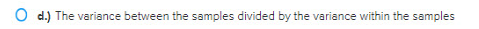 O d.) The variance between the samples divided by the variance within the samples