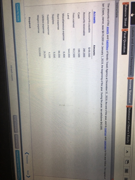Labels and Amount Descriptions ncome Statement Statement of Owners Equity Balance Sheet Final Question amounts of the assets and liabilities of Nordic Travel Agency at December 3 lan Eisele, owner, was $670,000 on January 1,2019, the beginning of the year 1,2019, the end of the year, and its tevwenue and expenses tor . During the year, lan withdrew $42,000 the year tollow The capitat o Accounts Accounts payable Accounts receivable $ 69,500 285,000 190,500 912,500 544,000 6,400 36,000 5,500 4,100 28,500 Fees eaned Land Miscellaneous expense Rent expense Supplies expense Utilities expense Wages expense 510,000 Required: Next