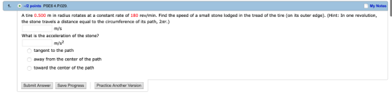 1. +-12 points PSE6 4.P.029. My Notes A tire 0.500 m in radius rotates at a constant rate of 180 rev/min. Find the speed of a small stone lodged in the tread of the tire (on its outer edge). (Hint: In one revolution, the stone travels a distance equal to the circumference of its path, 2ar.) m/s What is the acceleration of the stone? m/s2 tangent to the path away from the center of the path toward the center of the path Submit Answer Save Progress Practice Another Version