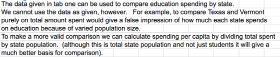 The data given in tab one can be used to compare education spending by state. We cannot use the data as given, however. For example, to compare Texas and Vermont purely on total amount spent would give a false impression of how much each state spends on education because of varied population size. To make a more valid comparison we can calculate spending per capita by dividing total spent by state population. (although this is total state population and not just students it will give a much better basis for comparison)
