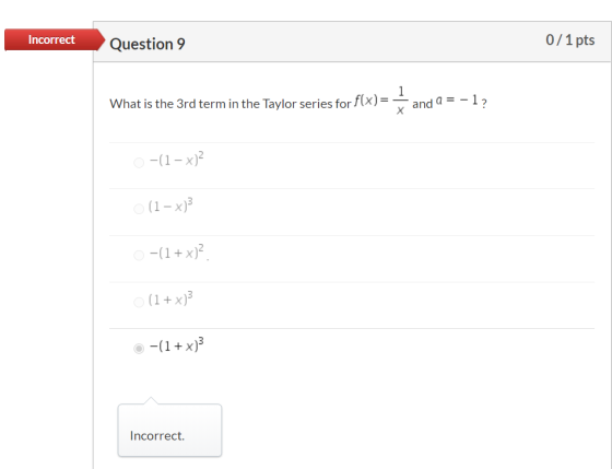 Incorrect Question 9 0/1 pts What is the 3rd term in the Taylor series for f(x)= 1 and a = -12 Х O -(1x) (1 – x)} -(1 + x)? (