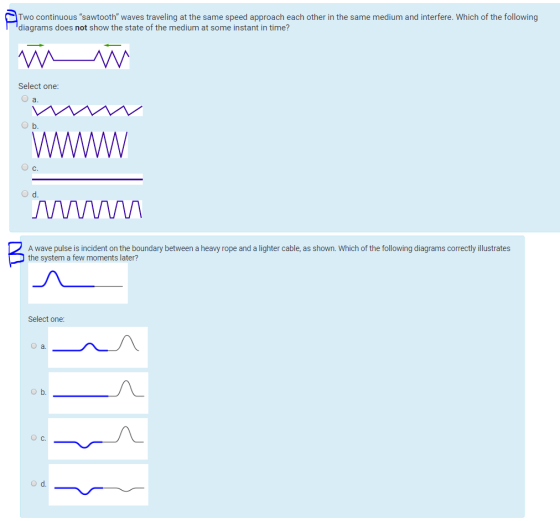 Two continuous sawtooth waves traveling at the same speed approach each other in the same medium and interfere. Which of the following diagrams does not show the state of the medium at some instant in time? Select one: O a. b. O c C. d. A wave pulse is incident on the boundary between a heavy rope and a lighter cable, as shown. Which of the following diagrams correctly illustrates the system a few moments later? Select one: a. O b. OC. Od.