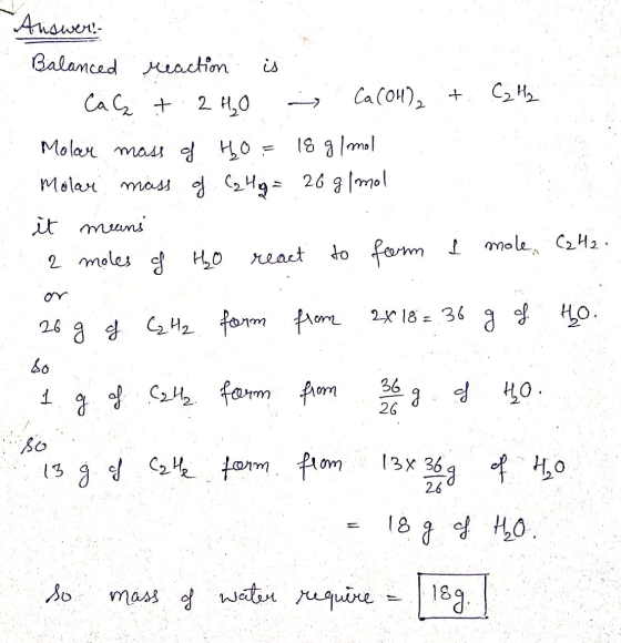 Answer: Balanced reaction is . Calit 2 H₂O Ca (OH)₂ + C2H₂ Molar mass of ho= 18 g/mol Molar mass of C2Hg = 26 g/mol it means