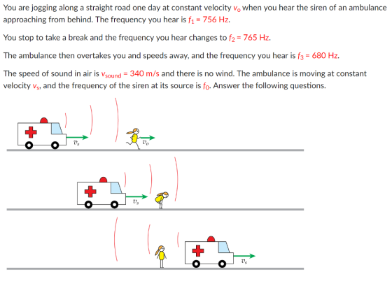 You are jogging along a straight road one day at constant velocity vo when you hear the siren of an ambulance approaching from behind. The frequency you hear is f-756 Hz You stop to take a break and the frequency you hear changes to f2 765 Hz The ambulance then overtakes you and speeds away, and the frequency you hear is f3 680 Hz The speed of sound in air is Vsound 340 m/s and there is no wind. The ambulance is moving at constant velocity Vs, and the frequency of the siren at its source is fo. Answer the following questions. Us 0s Us