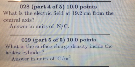 028 (part 4 of 5) 10.0 points What is the electric field at 19.2 cm from the central axis? Answer in units of N/C 029 (part 5 of 5) 10.0 points What is the surface charge density inside the hollow cylinder? Answer in units of C/m2