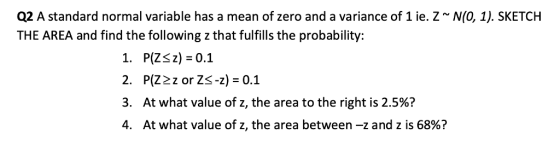 Q2 A standard normal variable has a mean of zero and a variance of 1 ie. Z* N(0, 1). SKETCH THE AREA and find the following z that fulfills the probability: 1. P(Zsz) -0.1 2. P(Z2z or Zs-z) -0.1 3. At what value of z, the area to the right is 2.5%? 4. At what value of z, the area between-z and z is 68%?