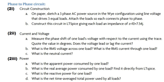 Phase to Phase circuit: (2i) Circuit Construction a. On paper, sketch a 3 phase AC power source in the Wye configuration using line voltage that drives 3 equal loads. Attach the loads so each connects phase to phase b. Construct this circuit in LTSpice giving each load an impedance of z-10+7.54j. (2ii) Current and Voltage Measure the phase shift of one loads voltage with respect to the current using the trace. Quote the value in degrees. Does the voltage lead or lag the current? What is the RMS voltage across one load? What is the RMS current through one load? What is the neutral current? a. b. c. (2İİİ) Power a. b. c. d. What is the apparent power consumed by one load? What is the real average power consumed by one load? Find it directly from LTspice. What is the reactive power for one load? What is the net time-averaged total power used by all loads?