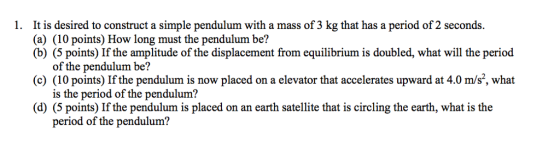 1. It is desired to construct a simple pendulum with a mass of 3 kg that has a period of 2 seconds. (a) (10 points) How long must the pendulum be? (b) (5 points If the amplitude of the displacement from equilibrium is doubled, what will the period of the pendulum be? (c) (10 points) If the pendulum is now placed on a elevator that accelerates upward at 4.0 m/s2, what is the period of the pendulum? (d (5 points) If the pendulum is placed on an earth satellite that is circling the earth, what is the period of the pendulum?