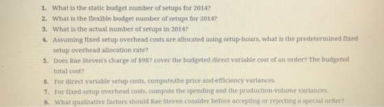 1. What is the static budget number of setups for 20147 2. What is the flexible budget number of setups for 2014? 3. What is the actual number of setups in 2014? 4. Assuming fixed setup overhead costs are allocated using setup-hours, what is the predetermined fixed setup overhead allocation rate? 5. Does Rae Stevens charge of $987 cover the budgeted direct variable cost of an order? The budgeted total cost? 6. For direct variable setup costs, computethe price and efficiency variances. 7. For fixed setup overhead costs, compute the spending and the production-volume variances. 8. What qualitative factors should Rae Steven consider before accepting or rejecting a special order?