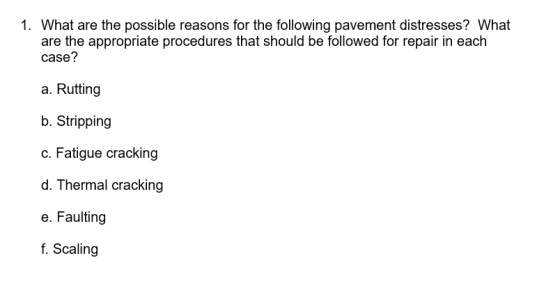1. What are the possible reasons for the following pavement distresses? What are the appropriate procedures that should be followed for repair in each case? a. Rutting b. Stripping c. Fatigue cracking d. Thermal cracking e. Faulting f. Scaling