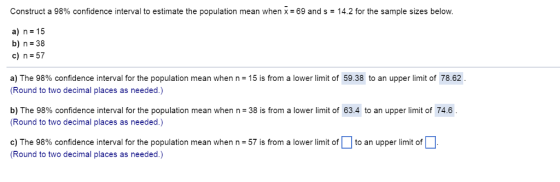 Construct a 98% confidence interval to estimate the population mean when x=69 and s-14.2 for the sample sizes below. a) n 15 b) n 38 c)n-57 a) The 98% confidence interval for the population mean when n = 15 is from a lower limit of 5938 to an upper limit of 7862 Round to two decimal places as needed.) b) The 98% confidence interval for the population mean when n= 38 is from a lower limit of 63.4 to an upper limit of 74.6 . Round to two decimal places as needed.) c) The 98% confidence interval for the population mean when n = 57 is from a lower limit of | | to an upper limit of Round to two decimal places as needed.)