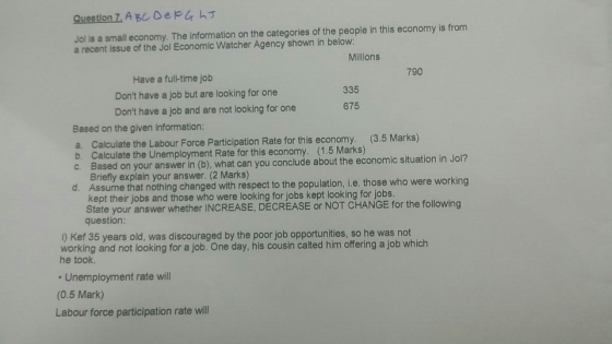 Question Z A BC DepLh3 Jol is a small economy. The information on the categories of the people in this economy is from a recent issue of the Jol Economic Watcher Agency shown in below Milllons 790 Have a full-time job Dont have a job but are looking for one Dont have a job and are not looking for one 335 675 Based on the given information: Calculate the Labour Force Participation Rate for this economy. (3.5 Marks) Calculate the Unemployment Rate for this economy. (1.5 Marks) Based on your answer in (b), what can you conclude about the economic situation in Jol? Briefly explain your answer. (2 Marks) Assume that nothing changed with respect to the population, i.e. those who were working kept their jobs and those who were looking for jobs kept looking for jobs State your answer whether INCREASE, DECREASE or NOT CHANGE for the following a. b. c. d. question ) Kef 35 years old, was discouraged by the poor job opportunities, so he was not working and not looking for a job. One day, his cousin calted him offering a job which he took Unemployment rate will (0.5 Mark) Labour force participation rate will