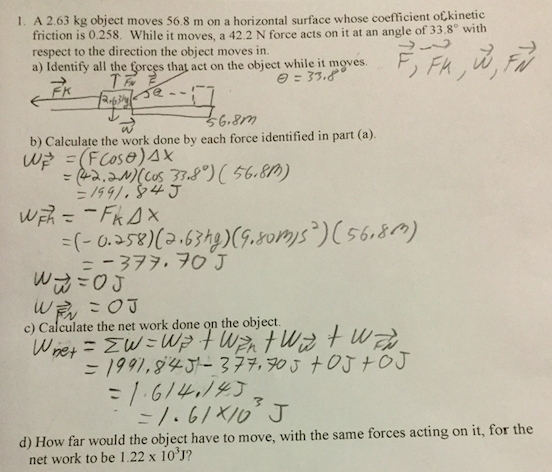 1. A 2.63 kg object moves 56.8 m on a horizontal surface whose coefficient of,kinetic friction is 0.258. While it moves, a 42.2 N force acts on it at an angle of 33.8° with respect to the direction the object moves in. a) Identify all the gorces that act on the object while it moves FK b) Calculate the work done by each force identified in part (a). c) Calculate the net work done on the object d) How far would the object have to move, with the same forces acting on it, for the net work to be 1.22 x 103J?