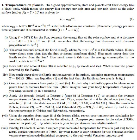1. Temperatures on planets. To a good approximation, stars and planets emit their energy like a black body, which means the energy flux (energy per unit area and per unit time) at the solar surface (radius Rs 7 x 10 m) is given by (1) where osB 5.67 x 10 W m 2 k-1 is the Stefan-Boltzmann constant. Remember, energy per unit time is power and it is measured in watts (1Js i 31W) (i) Using T 5778 K for the Sun, compute the energy flux at the solar surface and at a distance r IAU 1.5 x 100 11 m. (Hint: remember that the energy flux decreases with distance proportional to 1/r2.) (ii) The cross-sectional area of the Earth is Hi, where R 6x106 m is the Earth radius. (Dont worry about more than just the first or second significant digit.) How much power does the Earth receive from the Sun? How much more is this than the average consumption in the world, which is 1013 w? (iii) Next, take into account that 30% is reflected (e.g., by clouds and ice). What is now the power received by the Earth? (iv) How much power does the Earth emit on average at its surface, assuming an average temperature T 300K? (Hint: use Equation (1) and the fact that the Earth surface area is MTRE-) (v) Compare your answers from parts (i) and (iv). Explain why the Earth appears to release more power than it receives from the Sun. (Hint: imagine how your body temperature changes if you wrap yourself up in a blanket.) (vi) Apply the formula derived in Lecture 9 (page 51 of Lectures 8+9) to estimate the average temperatures on Venus, Earth, Mars, and Titan, assuming A 0 for the albedo (nothing is reflected). (Hint: the distances are 0.7AU, 1.0AU, 1.7 AU, and 9.6 AU) Give the results in Kelvin, Celsius (Tc T 273K), and Fahrenheit (T 9Tc/5 32), where Tc and TF are the temperatures in Celsius and Fahrenheit, respectively. (vii) Using the equation from page 18 of the lecture slides, repeat your temperature calculation for the Earth using 0.3 as a value for the albedo, A. Compare your answer to the value of 300K assumed in part (vi) by what factor is your temperature enhanced/diminished? (viii) Finally, lets look at Venus. Compare your calculated temperature for Venus in part (vi) to the actual surface temperature of 730 K. By what factor is your estimate for the Venusian surface temperature enhanced/diminished compared to the real-world Venusian temperature?