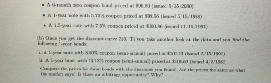. A 6-month zero coupon bond priced at $96.80 (issued 5/15/2000) . A 1-year note with 5.75% coupon priced at $99.56 (issued 5/15/1998) . A 1 5-year note with 7.5% coupon priced at $100.86 (issued 11/15/1991) (b) Once you get the discount curve Z(0, T) you take another look at the data and you find the following 1-year bonds: i. A 1-year note with 8.00% coupon (semi-annual) priced at $101.13 (issued 5/15/1991) ii. A 1-year bond with 13.13% coupon (semi-annual) priced at $106.60 (issued 4/2/1981) Compute the prices for these bonds with the discounts you found. Are the prices the same as what the market says? Is there an arbitrage opportunity? Why?