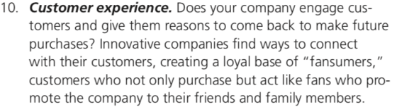 10. Customer experience. Does your company engage cus- tomers and give them reasons to come back to make future purchases? Innovative companies find ways to connect with their customers, creating a loyal base of fansumers, customers who not only purchase but act like fans who pro mote the company to their friends and family members.