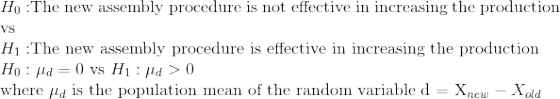 \\H_0: $The new assembly procedure is not effective in increasing the production vs$ \\H_1: $The new assembly procedure is effective in increasing the production$ \\H_0: \mu_d = 0 $ vs $ H_1: \mu_d > 0 \\ $ where $ \mu_d $ is the population mean of the random variable d = X_{new} - X_{old}