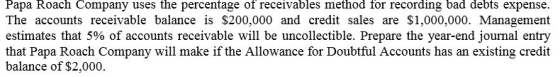 Papa Roach Company uses the percentage of receivables method for recording bad debts expense. The accounts receivable balance is $200,000 and credit sales are $1,000,000. Management estimates that 5% of accounts receivable will be uncollectible. Prepare the year-end journal entry that Papa Roach Company will make if the Allowance for Doubtful Accounts has an existing credit balance of $2,000