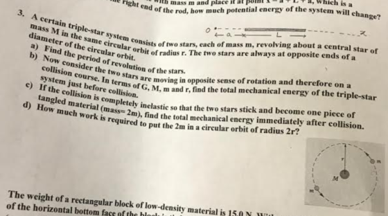 a, which is a -괘 ste e right ., , ith mass m and place it ar ponn end of the rod, how much potential energy of the system will el al meter of th ar b) ind the pericular orbit,rbit of radius r. The two stars are always at opposite ends of a 3. A certain tri mass M in the ei diameter of a) Find the period of revolution of the sta b) Now consider the two stars moving ple-star system con ame ireula consists of two stars, each of mass m, revolving about a central st ystem just beforn terms of G, M, m and r, find the total mechanical energy of the triple-star How much work ns2m), find the total mechanical energy immediately after collision. tangled material (mass-2m), find the to e.nrs are moving in opposite sense of rotation and therefore on a e) If the collision is completely inelastie so that the two stars stick and become one piece of so required to put the 2m in a eircular orbit of radius 2r? The weight of a rectangular block of low-density material is 150N of the horizontal bottom face of the hloalu t