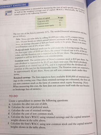 Corporation is interested in measuring the cost of each specific Hasorial ADSHEET EXERCISE as well as the weigheed average cost of capital (WACC), Weight Source of capital Long-derm debe Common stock equity5 The tax rate of the firm is currently 21%. The needed financial informa are as follows Det Nova can raise debt by selling $1,000-par-value, 6.5% cou rate, 10-year honds on which annual interest payments will be made. Toa issue, an average discount of $20 per bond needs to iven. There is n l ated flotation cost of 2% of par value. lowing terms: The Preferred stock Preferred stock can be sold under the following terms %of thepar 6% of the rity has a par value of SI00 per share, the annual dividend rate is stock is value, and the flotation cost is expected to he $4 per share. The prefcrre expected to sell for $102 before cost considerations. Common stock The current price of Novas common stock is $35 per st cash dividend is expected to be $3.25 per share next year. The firms di have grown at an annual rate of 5%, and it is expected that the dividend wil continue at this rate for the foreseeable future. The flotation costs are expected ta be approximately $2 per share. Nova can sell new common stock under th termis. Retained earnings The firm expects to have available $100,000 of retained ear ings in the coming year. Once these retained earnings are exhausted, the firm wil use new common stock as the form of common stock equity financing, (Note When measuring this cost, the firm does not concern itself with the tax beacke or hrokerage fees of owners.) ese TO DO Create a spreadsheet to answer the following questions: a. Calculate the after-tax cost of debt. b. Cakculate the cost of preferred stock. c. Calculate the cost of retained earnings. d. Calculate the cost of new common stock. e. Cakculate the firms WACC using retained earnings and the capital structure weights shown in the table above f. Calculate the firms WACC using new common stock and the capital strucrute weights shown in the table above.