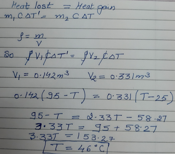 Heat lost = Heat gain m, CAT= m₂ CAT S=m so pricats f%2¢AT V, = 0.142m3 Ve= 0.331 m3 0-142(95-T) - 0-331 (1-25) 95-T = 2.33