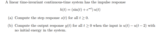 A linear time-invariant continuous-time system has the impulse response h(t) = (sin(t) + e-t) u(t) (a) Compute the step response s(t) for all 20. (b) Compute the output response y(t) for all t > 0 when the input is u(t)-(t-2) with no initial energy in the system.