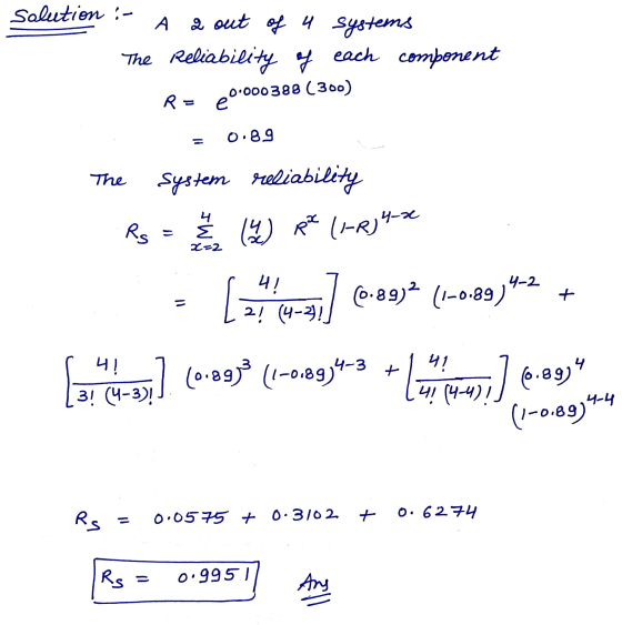 Solution : - A 2 out of a systems The Reliability of each component R = e 0.000388 (300) 0.89 system reliability 4 RS & (4) R