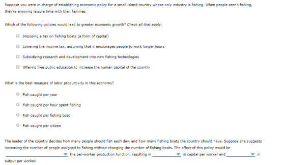 Suppose you were in charge of establishing economic policy for a small island country whose only industry is fishing. When people arent fishing, theyre enjoying leisure time with their families. Which of the following policies would lead to greater economic growth? Check all that apply, Imposing a tax on fishing boats (a form of capital) Lowering the income tax, assuming that it encourages people to work longer hours Subsidizing research and development into new fishing technologies O Offering free public education to increase the human capital of the country What is the best measure of labor productivity in this economy? O Fish caught per year O Fish caught per hour spent fishing O Fish caught per fishing boat Fish caught per citizern The leader of the country decides how many people should fish each day, and how many fishing boats the country should have. Suppose she suggests increasing the number of people assigned to fishing without changing the number of fishing boats. The effect of this policy would be the per-worker production function, resulting in in capital per worker and ▼in output per worker.