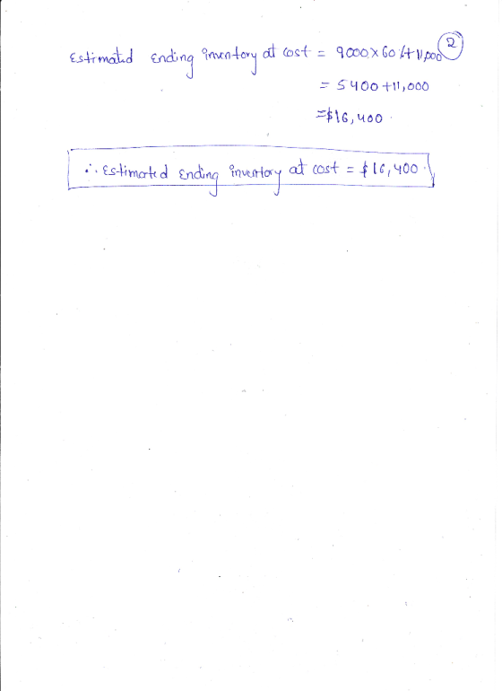 Estimated Ending inuntory at cost = 9000 x 60 6+ Woo = 5400 +11,000 =$16,400 L i estimated Ending inventory at cost = €16,400