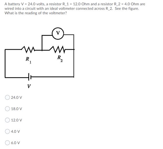A battery V = 24.0 volts, a resistor R_1 = 12.0 Ohm and a resistor R_2 = 4.0 Ohm are wired into a circuit with an ideal voltm