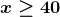 \boldsymbol{x\geq 40}