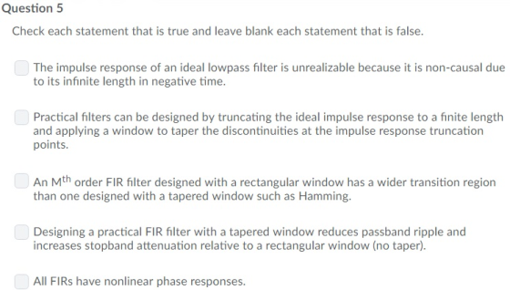 Question 5 Check each statement that is true and leave blank each statement that is false. The impulse response of an ideal lowpass filter is unrealizable because it is non-causal due to its infinite length in negative time. Practical filters can be designed by truncating the ideal impulse response to a finite length and applying a window to taper the discontinuities at the impulse response truncation points An Mth order FIR filter designed with a rectangular window has a wider transition region than one designed with a tapered window such as Hamming. Designing a practical FIR filter with a tapered window reduces passband ripple and increases stopband attenuation relative to a rectangular window (no taper) All FIRs have nonlinear phase responses.