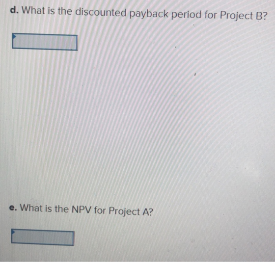 d. What is the discounted payback period for Project B? e. What is the NPV for Project A?