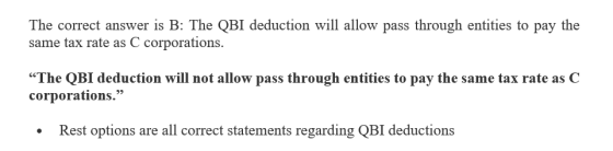 The correct answer is B: The QBI deduction will allow pass through entities to pay the same tax rate as C corporations The QB