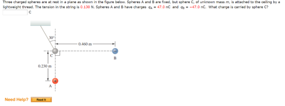 Three charged spheres are at rest in a plane as shown in the figure below. Spheres A and B are fixed, but sphere C, of unknown mass m, is attached to the ceiling by a lightweight thread. The tension in the string is 0.130 N Spheres A and B have charges qA = 47.0 nC and qB = 47.0 nC what charge is carried by sphere C? 3001 0.230 m Need Help? Read It
