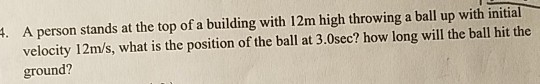 A person stands at the top of a building with 12m high throwing a ball up with initial velocity 12m/s, what is the position of the ball at 3.0sec? how long will the ball hit the ground? .