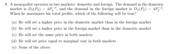 9. A monopolist operates in two markets: domestic and foreign. The demand in the domestic market is Da(Pa) 4P, and the demand in the foreign market is D(P) 4P2 When he maximises his total profits, which of the following will be true? (a) He will set a higher price in the domestic market than in the foreign market b) He will set a higher price in the foreign market than in the domestic market (c) He will set the same price in both markets d) He will set price equal to marginal cost in both markets (e) None of the above