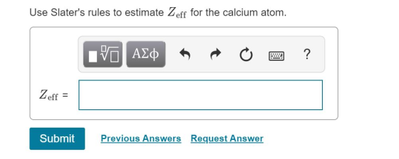 Use Slaters rules to estimate Zeff for the calcium atom. PO AL O a? Zeff = Submit Previous Answers Request Answer