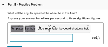 Part B. Practice Problem: What will the angular speed of the wheel be at this time? Express your answer in radians per second