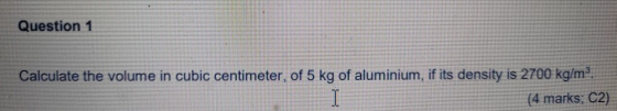 Question 1 Calculate the volume in cubic centimeter, of 5 kg of aluminium, if its density is 2700 kg/m°. (4 marks, C2) I