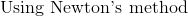 \text{ Using Newton's method }