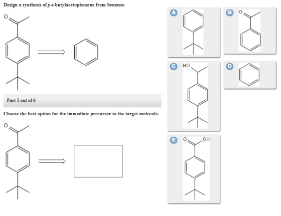 Design a synthesis ofp-t-butylacetophenone from benzene. Part 1 out of 6 Choose the best option for the immediate precursor to the target molecule. OH