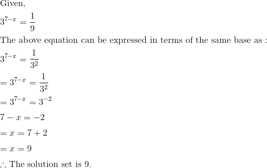 \newline \text{Given, } \vspace{0.2cm} \newline 3^{7-x}=\frac{1}{9} \vspace{0.2cm} \newline \text{The above equation can be expressed in terms of the same base as : } \vspace{0.2cm} \newline 3^{7-x}=\frac{1}{3^2} \vspace{0.2cm} \newline =3^{7-x}=\frac{1}{3^2} \vspace{0.2cm} \newline =3^{7-x}=3^{-2} \vspace{0.2cm} \newline 7-x=-2 \vspace{0.2cm} \newline =x=7+2 \vspace{0.2cm} \newline =x=9 \vspace{0.2cm} \newline \therefore \text{The solution set is }9.