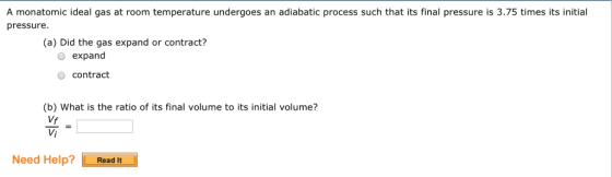 A monatomic ideal gas at room temperature undergoes an adiabatic process such that its final pressure is 3.75 times its initial pressure. (a) Did the gas expand or contract? o expand o contract (b) What is the ratio of its final volume to its initial volume? Vf Need Help? Read It