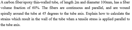 A carbon fiber/epoxy thin-walled tube, of length 2m and diameter 100mm, has a fiber volume fraction of 60%. The fibers are continuous and parallel, and are wound spirally around the tube at 45 degrees to the tube axis. Explain how to calculate the strains which result in the wall of the tube when a tensile stress is applied parallel to the tube axis.