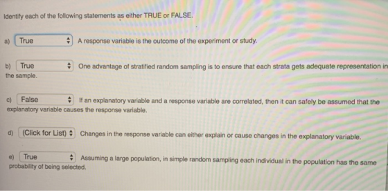 Identify each of the following statements as either TRUE or FALSE. a) True A response variable is the outcome of the experiment or study. b) True the sample. One advantage of stratified random sampling is to ensure that each strata gets adequate representation in c) False explanatory variable causes the response variable. If an explanatory variable and a response variable are correlated, then it can safely be assumed that the d) (Click for List)Changes in the response variable can either explain or cause changes in the explanatory variable e) True probability of being selected. Assuming a large population, in simple random sampling each individual in the population has the same