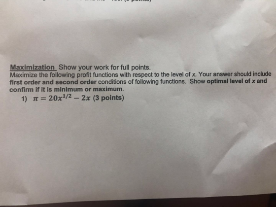 Maximization Show your work for full points. Maximize the following profit functions with respect to the level of x. Your answer should include first order and second order conditions of following functions. Show optimal level of x and confirm if it is minimum or maximum. 1) π = 20x1/2-2x (3 points)