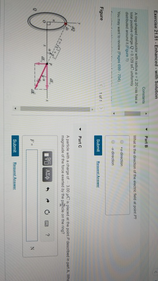 Exercise 21.51 - Enhanced - with Solution Part B Constants A ring-shaped conductor with radius a 2.20 cm has a total positive charge Q 0.129 nC uniformly distributed around it.(Figure 1) What is the direction of the electric field at point P? +x-direction You may want to review (Pages 699- 704) x-direction Figure 1 of 1 > Submit PartC de ds A particle with a charge of 3.00 uC is placed at the point P described in part A. Wha magnitude of the force exerted by the pafticle on the ring? 0 0 Submit Request Answer