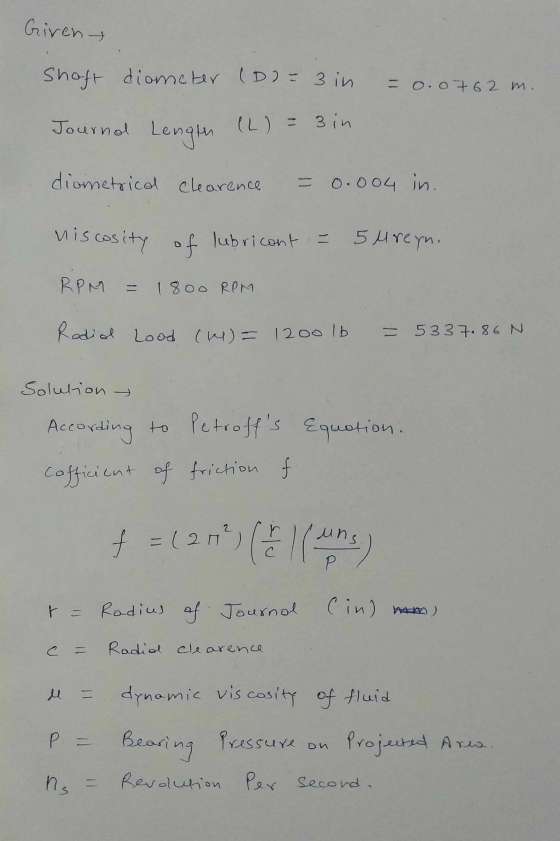 Given- Shaft diometer (D)= 3 in = 0.0762 m. Journal Length (L) = 3 in diometrical clearence = 0.004 in. viscosity of lubrican