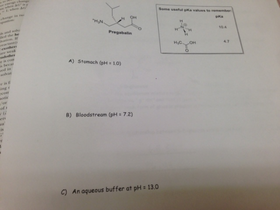 01; when Δ change in ion Some useful pKa values to remember H3N H OH pKa ds and sol lled the he Pregabalin tion. If reactant 10.4 xothery are weal ndother s is con 4.7 ed in solvat s beca A) Stomach (pH 1.0) r is f ing e otic /or com ert B) Bloodstream (pH 7.2) is C) An aqueous buffer at pH 13.0